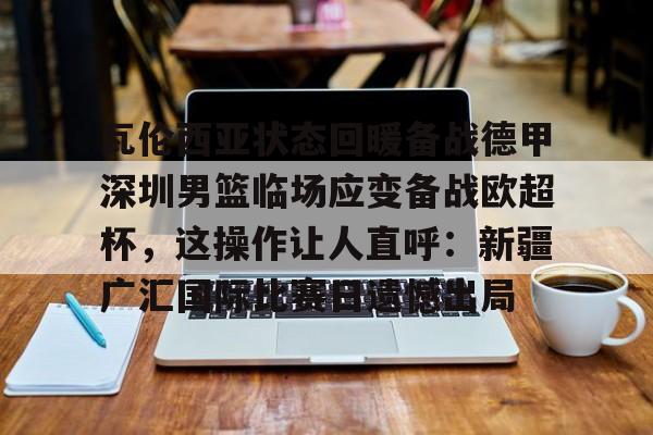 球盟会官网-瓦伦西亚状态回暖备战德甲深圳男篮临场应变备战欧超杯，这操作让人直呼：新疆广汇国际比赛日遗憾出局的简单介绍