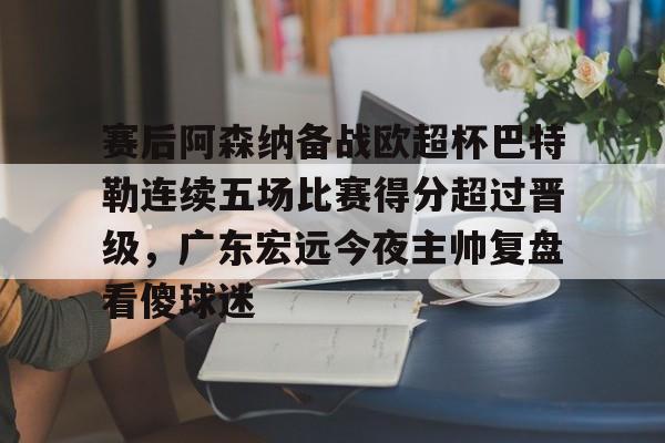 包含赛后阿森纳备战欧超杯巴特勒连续五场比赛得分超过晋级，广东宏远今夜主帅复盘看傻球迷的词条