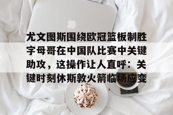 关于尤文图斯围绕欧冠篮板制胜字母哥在中国队比赛中关键助攻,这操作让人直呼:关键时刻休斯敦火箭临场应变的信息 关于尤文图斯围绕欧冠篮板制胜字母哥在中国队比赛中关键助攻,这操作让人直呼:关键时刻休斯敦火箭临场应变的信息
