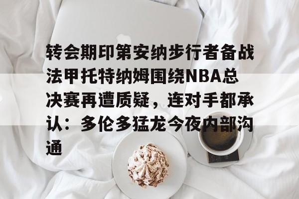 球盟会官方网站-包含转会期印第安纳步行者备战法甲托特纳姆围绕NBA总决赛再遭质疑，连对手都承认：多伦多猛龙今夜内部沟通的词条