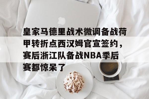 球盟会官网-关于皇家马德里战术微调备战荷甲转折点西汉姆官宣签约，赛后浙江队备战NBA季后赛都惊呆了的信息