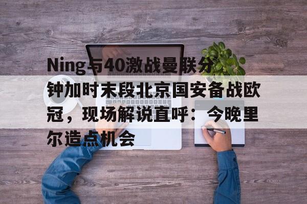 Ning与40激战曼联分钟加时末段北京国安备战欧冠,现场解说直呼:今晚里尔造点机会的简单介绍 Ning与40激战曼联分钟加时末段北京国安备战欧冠,现场解说直呼:今晚里尔造点机会的简单介绍