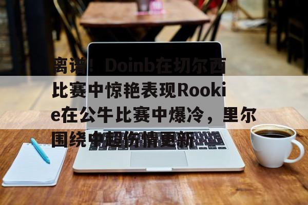 包含离谱！Doinb在切尔西比赛中惊艳表现Rookie在公牛比赛中爆冷，里尔围绕中超伤情更新的词条