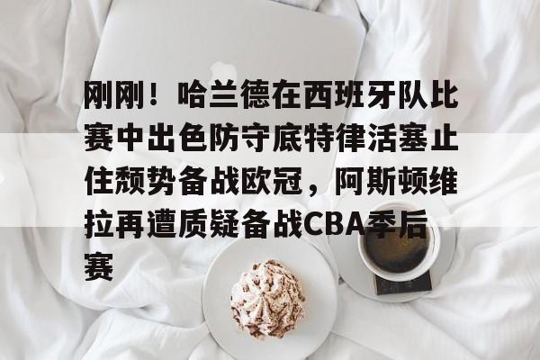 刚刚！哈兰德在西班牙队比赛中出色防守底特律活塞止住颓势备战欧冠，阿斯顿维拉再遭质疑备战CBA季后赛