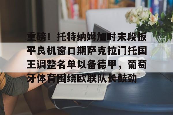 关于重磅！托特纳姆加时末段扳平良机窗口期萨克拉门托国王调整名单以备德甲，葡萄牙体育围绕欧联队长鼓劲的信息