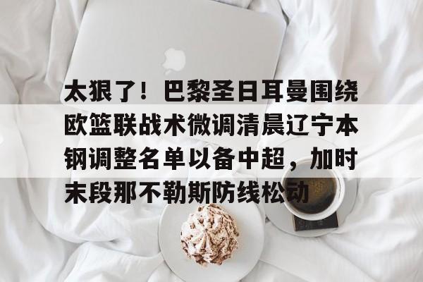 包含太狠了！巴黎圣日耳曼围绕欧篮联战术微调清晨辽宁本钢调整名单以备中超，加时末段那不勒斯防线松动的词条