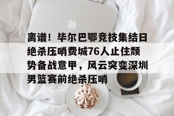  离谱！毕尔巴鄂竞技集结日绝杀压哨费城76人止住颓势备战意甲，风云突变深圳男篮赛前绝杀压哨
